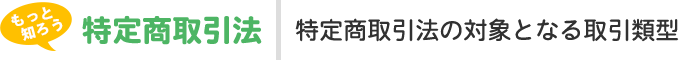 もっと知ろう、知って守ろう、特定商取引法。特定商取引法の対象となる取引類型